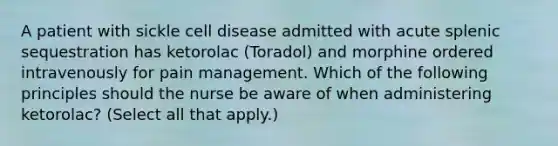 A patient with sickle cell disease admitted with acute splenic sequestration has ketorolac (Toradol) and morphine ordered intravenously for pain management. Which of the following principles should the nurse be aware of when administering ketorolac? (Select all that apply.)