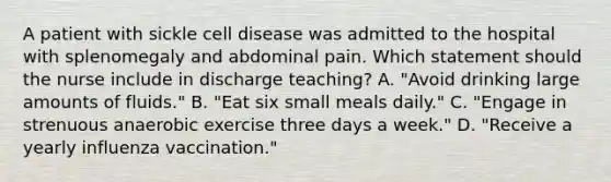 A patient with sickle cell disease was admitted to the hospital with splenomegaly and abdominal pain. Which statement should the nurse include in discharge teaching? A. "Avoid drinking large amounts of fluids." B. "Eat six small meals daily." C. "Engage in strenuous anaerobic exercise three days a week." D. "Receive a yearly influenza vaccination."