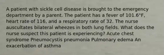 A patient with sickle cell disease is brought to the emergency department by a parent. The patient has a fever of 101.6°F, heart rate of 116, and a respiratory rate of 32. The nurse auscultates bilateral wheezes in both lung fields. What does the nurse suspect this patient is experiencing? Acute chest syndrome Pneumocystis pneumonia Pulmonary edema An exacerbation of asthma