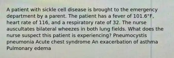 A patient with sickle cell disease is brought to the emergency department by a parent. The patient has a fever of 101.6°F, heart rate of 116, and a respiratory rate of 32. The nurse auscultates bilateral wheezes in both lung fields. What does the nurse suspect this patient is experiencing? Pneumocystis pneumonia Acute chest syndrome An exacerbation of asthma Pulmonary edema