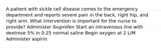 A patient with sickle cell disease comes to the emergency department and reports severe pain in the back, right hip, and right arm. What intervention is important for the nurse to provide? Administer ibuprofen Start an intravenous line with dextrose 5% in 0.25 normal saline Begin oxygen at 2 L/M Administer aspirin