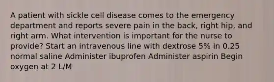 A patient with sickle cell disease comes to the emergency department and reports severe pain in the back, right hip, and right arm. What intervention is important for the nurse to provide? Start an intravenous line with dextrose 5% in 0.25 normal saline Administer ibuprofen Administer aspirin Begin oxygen at 2 L/M