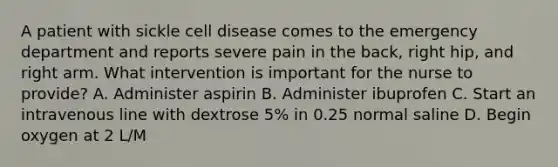 A patient with sickle cell disease comes to the emergency department and reports severe pain in the back, right hip, and right arm. What intervention is important for the nurse to provide? A. Administer aspirin B. Administer ibuprofen C. Start an intravenous line with dextrose 5% in 0.25 normal saline D. Begin oxygen at 2 L/M