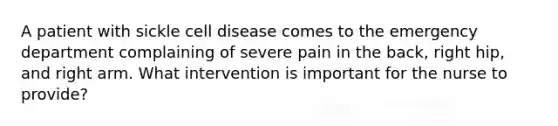 A patient with sickle cell disease comes to the emergency department complaining of severe pain in the back, right hip, and right arm. What intervention is important for the nurse to provide?