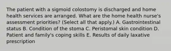 The patient with a sigmoid colostomy is discharged and home health services are arranged. What are the home health nurse's assessment priorities? (Select all that apply.) A. Gastrointestinal status B. Condition of the stoma C. Peristomal skin condition D. Patient and family's coping skills E. Results of daily laxative prescription