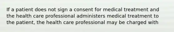 If a patient does not sign a consent for medical treatment and the health care professional administers medical treatment to the patient, the health care professional may be charged with