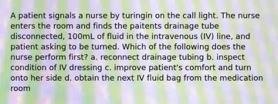 A patient signals a nurse by turingin on the call light. The nurse enters the room and finds the paitents drainage tube disconnected, 100mL of fluid in the intravenous (IV) line, and patient asking to be turned. Which of the following does the nurse perform first? a. reconnect drainage tubing b. inspect condition of IV dressing c. improve patient's comfort and turn onto her side d. obtain the next IV fluid bag from the medication room