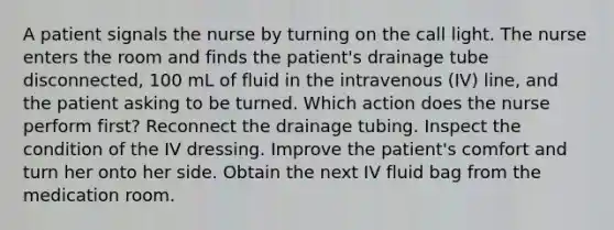 A patient signals the nurse by turning on the call light. The nurse enters the room and finds the patient's drainage tube disconnected, 100 mL of fluid in the intravenous (IV) line, and the patient asking to be turned. Which action does the nurse perform first? Reconnect the drainage tubing. Inspect the condition of the IV dressing. Improve the patient's comfort and turn her onto her side. Obtain the next IV fluid bag from the medication room.