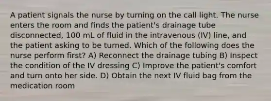 A patient signals the nurse by turning on the call light. The nurse enters the room and finds the patient's drainage tube disconnected, 100 mL of fluid in the intravenous (IV) line, and the patient asking to be turned. Which of the following does the nurse perform first? A) Reconnect the drainage tubing B) Inspect the condition of the IV dressing C) Improve the patient's comfort and turn onto her side. D) Obtain the next IV fluid bag from the medication room