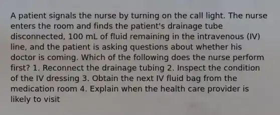 A patient signals the nurse by turning on the call light. The nurse enters the room and finds the patient's drainage tube disconnected, 100 mL of fluid remaining in the intravenous (IV) line, and the patient is asking questions about whether his doctor is coming. Which of the following does the nurse perform first? 1. Reconnect the drainage tubing 2. Inspect the condition of the IV dressing 3. Obtain the next IV fluid bag from the medication room 4. Explain when the health care provider is likely to visit