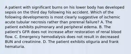 A patient with significant burns on his lower body has developed sepsis on the third day following his accident. Which of the following developments is most clearly suggestive of ischemic acute tubular necrosis rather than prerenal failure? A. The patient exhibits pulmonary and peripheral edema. B. The patient's GFR does not increase after restoration of renal blood flow. C. Emergency hemodialysis does not result in decreased BUN and creatinine. D. The patient exhibits oliguria and frank hematuria.