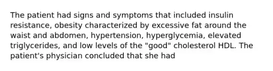 The patient had signs and symptoms that included insulin resistance, obesity characterized by excessive fat around the waist and abdomen, hypertension, hyperglycemia, elevated triglycerides, and low levels of the "good" cholesterol HDL. The patient's physician concluded that she had