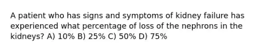 A patient who has signs and symptoms of kidney failure has experienced what percentage of loss of the nephrons in the kidneys? A) 10% B) 25% C) 50% D) 75%