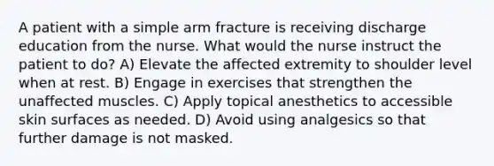 A patient with a simple arm fracture is receiving discharge education from the nurse. What would the nurse instruct the patient to do? A) Elevate the affected extremity to shoulder level when at rest. B) Engage in exercises that strengthen the unaffected muscles. C) Apply topical anesthetics to accessible skin surfaces as needed. D) Avoid using analgesics so that further damage is not masked.