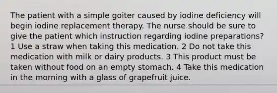 The patient with a simple goiter caused by iodine deficiency will begin iodine replacement therapy. The nurse should be sure to give the patient which instruction regarding iodine preparations? 1 Use a straw when taking this medication. 2 Do not take this medication with milk or dairy products. 3 This product must be taken without food on an empty stomach. 4 Take this medication in the morning with a glass of grapefruit juice.