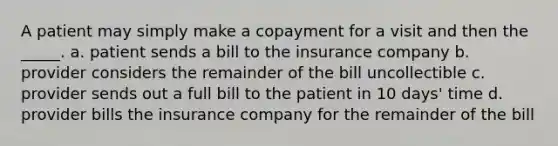 A patient may simply make a copayment for a visit and then the _____. a. patient sends a bill to the insurance company b. provider considers the remainder of the bill uncollectible c. provider sends out a full bill to the patient in 10 days' time d. provider bills the insurance company for the remainder of the bill