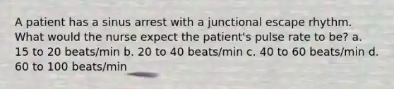 A patient has a sinus arrest with a junctional escape rhythm. What would the nurse expect the patient's pulse rate to be? a. 15 to 20 beats/min b. 20 to 40 beats/min c. 40 to 60 beats/min d. 60 to 100 beats/min