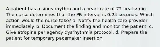 A patient has a sinus rhythm and a heart rate of 72 beats/min. The nurse determines that the PR interval is 0.24 seconds. Which action would the nurse take? a. Notify the health care provider immediately. b. Document the finding and monitor the patient. c. Give atropine per agency dysrhythmia protocol. d. Prepare the patient for temporary pacemaker insertion.