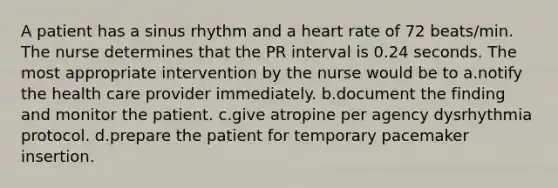 A patient has a sinus rhythm and a heart rate of 72 beats/min. The nurse determines that the PR interval is 0.24 seconds. The most appropriate intervention by the nurse would be to a.notify the health care provider immediately. b.document the finding and monitor the patient. c.give atropine per agency dysrhythmia protocol. d.prepare the patient for temporary pacemaker insertion.