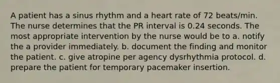 A patient has a sinus rhythm and a heart rate of 72 beats/min. The nurse determines that the PR interval is 0.24 seconds. The most appropriate intervention by the nurse would be to a. notify the a provider immediately. b. document the finding and monitor the patient. c. give atropine per agency dysrhythmia protocol. d. prepare the patient for temporary pacemaker insertion.