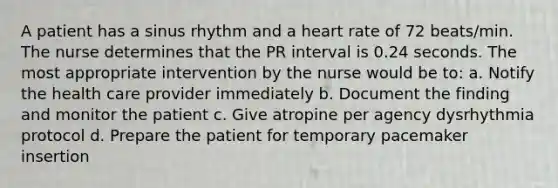 A patient has a sinus rhythm and a heart rate of 72 beats/min. The nurse determines that the PR interval is 0.24 seconds. The most appropriate intervention by the nurse would be to: a. Notify the health care provider immediately b. Document the finding and monitor the patient c. Give atropine per agency dysrhythmia protocol d. Prepare the patient for temporary pacemaker insertion