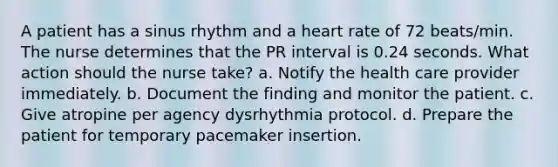 A patient has a sinus rhythm and a heart rate of 72 beats/min. The nurse determines that the PR interval is 0.24 seconds. What action should the nurse take? a. Notify the health care provider immediately. b. Document the finding and monitor the patient. c. Give atropine per agency dysrhythmia protocol. d. Prepare the patient for temporary pacemaker insertion.