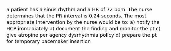 a patient has a sinus rhythm and a HR of 72 bpm. The nurse determines that the PR interval is 0.24 seconds. The most appropriate intervention by the nurse would be to: a) notify the HCP immediately b) document the finding and monitor the pt c) give atropine per agency dysrhythmia policy d) prepare the pt for temporary pacemaker insertion