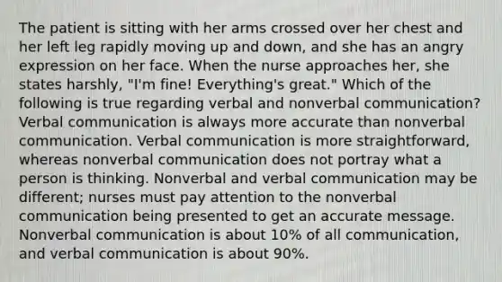 The patient is sitting with her arms crossed over her chest and her left leg rapidly moving up and down, and she has an angry expression on her face. When the nurse approaches her, she states harshly, "I'm fine! Everything's great." Which of the following is true regarding verbal and nonverbal communication? Verbal communication is always more accurate than nonverbal communication. Verbal communication is more straightforward, whereas nonverbal communication does not portray what a person is thinking. Nonverbal and verbal communication may be different; nurses must pay attention to the nonverbal communication being presented to get an accurate message. Nonverbal communication is about 10% of all communication, and verbal communication is about 90%.