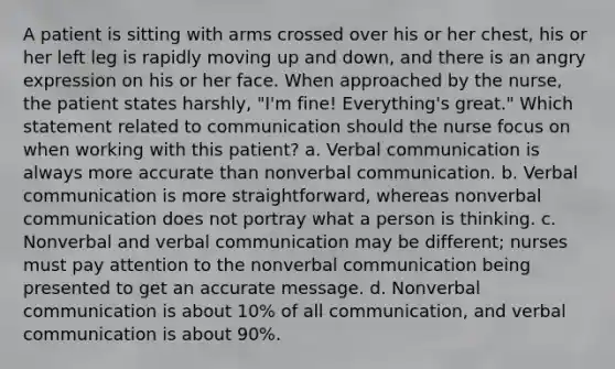 A patient is sitting with arms crossed over his or her chest, his or her left leg is rapidly moving up and down, and there is an angry expression on his or her face. When approached by the nurse, the patient states harshly, "I'm fine! Everything's great." Which statement related to communication should the nurse focus on when working with this patient? a. Verbal communication is always more accurate than nonverbal communication. b. Verbal communication is more straightforward, whereas nonverbal communication does not portray what a person is thinking. c. Nonverbal and verbal communication may be different; nurses must pay attention to the nonverbal communication being presented to get an accurate message. d. Nonverbal communication is about 10% of all communication, and verbal communication is about 90%.