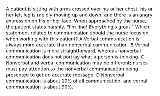 A patient is sitting with arms crossed over his or her chest, his or her left leg is rapidly moving up and down, and there is an angry expression on his or her face. When approached by the nurse, the patient states harshly, "I'm fine! Everything's great." Which statement related to communication should the nurse focus on when working with this patient? A Verbal communication is always more accurate than nonverbal communication. B Verbal communication is more straightforward, whereas nonverbal communication does not portray what a person is thinking. C Nonverbal and verbal communication may be different; nurses must pay attention to the nonverbal communication being presented to get an accurate message. D Nonverbal communication is about 10% of all communication, and verbal communication is about 90%.