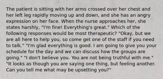 The patient is sitting with her arms crossed over her chest and her left leg rapidly moving up and down, and she has an angry expression on her face. When the nurse approaches her, she states harshly, "I'm fine! Everything's great." Which of the following responses would be most therapeutic? "Okay, but we are all here to help you, so come get one of the staff if you need to talk." "I'm glad everything is good. I am going to give you your schedule for the day and we can discuss how the groups are going." "I don't believe you. You are not being truthful with me." "It looks as though you are saying one thing, but feeling another. Can you tell me what may be upsetting you?"