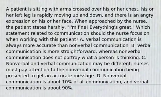 A patient is sitting with arms crossed over his or her chest, his or her left leg is rapidly moving up and down, and there is an angry expression on his or her face. When approached by the nurse, the patient states harshly, "I'm fine! Everything's great." Which statement related to communication should the nurse focus on when working with this patient? A. Verbal communication is always more accurate than nonverbal communication. B. Verbal communication is more straightforward, whereas nonverbal communication does not portray what a person is thinking. C. Nonverbal and verbal communication may be different; nurses must pay attention to the nonverbal communication being presented to get an accurate message. D. Nonverbal communication is about 10% of all communication, and verbal communication is about 90%.