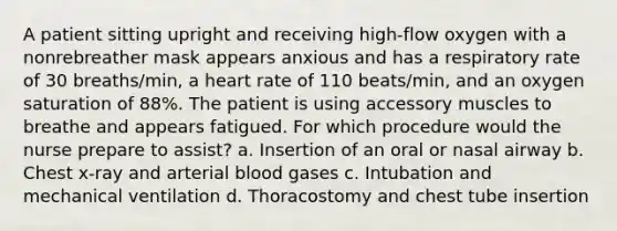 A patient sitting upright and receiving high-flow oxygen with a nonrebreather mask appears anxious and has a respiratory rate of 30 breaths/min, a heart rate of 110 beats/min, and an oxygen saturation of 88%. The patient is using accessory muscles to breathe and appears fatigued. For which procedure would the nurse prepare to assist? a. Insertion of an oral or nasal airway b. Chest x-ray and arterial blood gases c. Intubation and mechanical ventilation d. Thoracostomy and chest tube insertion