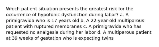 Which patient situation presents the greatest risk for the occurrence of hypotonic dysfunction during labor? a. A primigravida who is 17 years old b. A 22-year-old multiparous patient with ruptured membranes c. A primigravida who has requested no analgesia during her labor d. A multiparous patient at 39 weeks of gestation who is expecting twins