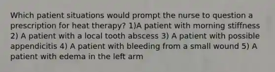 Which patient situations would prompt the nurse to question a prescription for heat therapy? 1)A patient with morning stiffness 2) A patient with a local tooth abscess 3) A patient with possible appendicitis 4) A patient with bleeding from a small wound 5) A patient with edema in the left arm