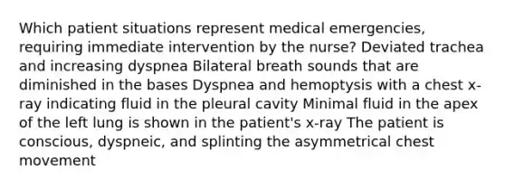 Which patient situations represent medical emergencies, requiring immediate intervention by the nurse? Deviated trachea and increasing dyspnea Bilateral breath sounds that are diminished in the bases Dyspnea and hemoptysis with a chest x-ray indicating fluid in the pleural cavity Minimal fluid in the apex of the left lung is shown in the patient's x-ray The patient is conscious, dyspneic, and splinting the asymmetrical chest movement