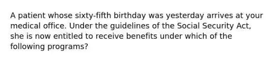 A patient whose sixty-fifth birthday was yesterday arrives at your medical office. Under the guidelines of the Social Security Act, she is now entitled to receive benefits under which of the following programs?