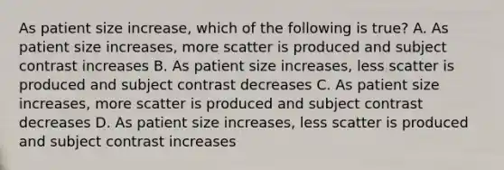 As patient size increase, which of the following is true? A. As patient size increases, more scatter is produced and subject contrast increases B. As patient size increases, less scatter is produced and subject contrast decreases C. As patient size increases, more scatter is produced and subject contrast decreases D. As patient size increases, less scatter is produced and subject contrast increases