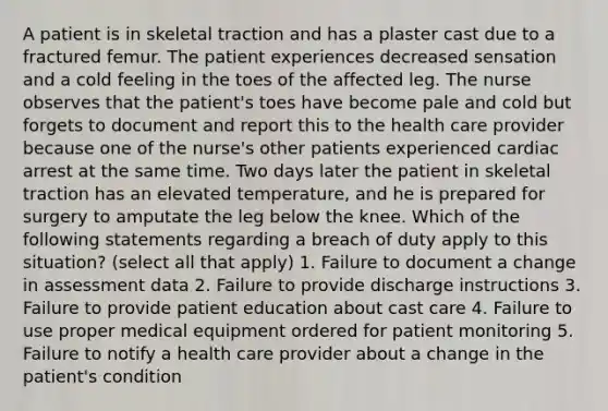 A patient is in skeletal traction and has a plaster cast due to a fractured femur. The patient experiences decreased sensation and a cold feeling in the toes of the affected leg. The nurse observes that the patient's toes have become pale and cold but forgets to document and report this to the health care provider because one of the nurse's other patients experienced cardiac arrest at the same time. Two days later the patient in skeletal traction has an elevated temperature, and he is prepared for surgery to amputate the leg below the knee. Which of the following statements regarding a breach of duty apply to this situation? (select all that apply) 1. Failure to document a change in assessment data 2. Failure to provide discharge instructions 3. Failure to provide patient education about cast care 4. Failure to use proper medical equipment ordered for patient monitoring 5. Failure to notify a health care provider about a change in the patient's condition