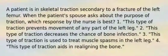 A patient is in skeletal traction secondary to a fracture of the left femur. When the patient's spouse asks about the purpose of traction, which response by the nurse is best? 1. "This type of traction prevents movement of any part of the left leg." 2. "This type of traction decreases the chance of bone infection." 3. "This type of traction is used to treat muscle spasms in the left leg." 4. "This type of traction aids in realigning the bone."