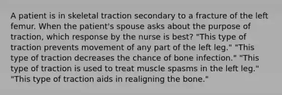 A patient is in skeletal traction secondary to a fracture of the left femur. When the patient's spouse asks about the purpose of traction, which response by the nurse is best? "This type of traction prevents movement of any part of the left leg." "This type of traction decreases the chance of bone infection." "This type of traction is used to treat muscle spasms in the left leg." "This type of traction aids in realigning the bone."