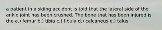 a patient in a skiing accident is told that the lateral side of the ankle joint has been crushed. The bone that has been injured is the a.) femur b.) tibia c.) fibula d.) calcaneus e.) talus