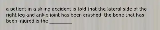 a patient in a skiing accident is told that the lateral side of the right leg and ankle joint has been crushed. the bone that has been injured is the __________