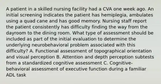 A patient in a skilled nursing facility had a CVA one week ago. An initial screening indicates the patient has hemiplegia, ambulates using a quad cane and has good memory. Nursing staff report the patient consistently has difficulty finding the way from the dayroom to the dining room. What type of assessment should be included as part of the initial evaluation to determine the underlying neurobehavioral problem associated with this difficulty? A. Functional assessment of topographical orientation and visual perception B. Attention and depth perception subtests from a standardized cognitive assessment C. Cognitive-behavioral assessment of executive function during a familiar ADL task