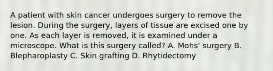 A patient with skin cancer undergoes surgery to remove the lesion. During the​ surgery, layers of tissue are excised one by one. As each layer is​ removed, it is examined under a microscope. What is this surgery​ called? A. Mohs' surgery B. Blepharoplasty C. Skin grafting D. Rhytidectomy