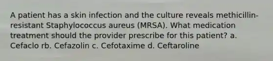 A patient has a skin infection and the culture reveals methicillin-resistant Staphylococcus aureus (MRSA). What medication treatment should the provider prescribe for this patient? a. Cefaclo rb. Cefazolin c. Cefotaxime d. Ceftaroline