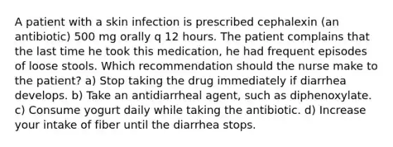 A patient with a skin infection is prescribed cephalexin (an antibiotic) 500 mg orally q 12 hours. The patient complains that the last time he took this medication, he had frequent episodes of loose stools. Which recommendation should the nurse make to the patient? a) Stop taking the drug immediately if diarrhea develops. b) Take an antidiarrheal agent, such as diphenoxylate. c) Consume yogurt daily while taking the antibiotic. d) Increase your intake of fiber until the diarrhea stops.