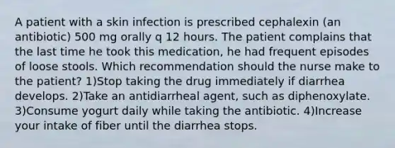 A patient with a skin infection is prescribed cephalexin (an antibiotic) 500 mg orally q 12 hours. The patient complains that the last time he took this medication, he had frequent episodes of loose stools. Which recommendation should the nurse make to the patient? 1)Stop taking the drug immediately if diarrhea develops. 2)Take an antidiarrheal agent, such as diphenoxylate. 3)Consume yogurt daily while taking the antibiotic. 4)Increase your intake of fiber until the diarrhea stops.