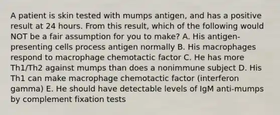 A patient is skin tested with mumps antigen, and has a positive result at 24 hours. From this result, which of the following would NOT be a fair assumption for you to make? A. His antigen-presenting cells process antigen normally B. His macrophages respond to macrophage chemotactic factor C. He has more Th1/Th2 against mumps than does a nonimmune subject D. His Th1 can make macrophage chemotactic factor (interferon gamma) E. He should have detectable levels of IgM anti-mumps by complement fixation tests