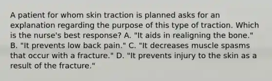 A patient for whom skin traction is planned asks for an explanation regarding the purpose of this type of traction. Which is the nurse's best response? A. "It aids in realigning the bone." B. "It prevents low back pain." C. "It decreases muscle spasms that occur with a fracture." D. "It prevents injury to the skin as a result of the fracture."